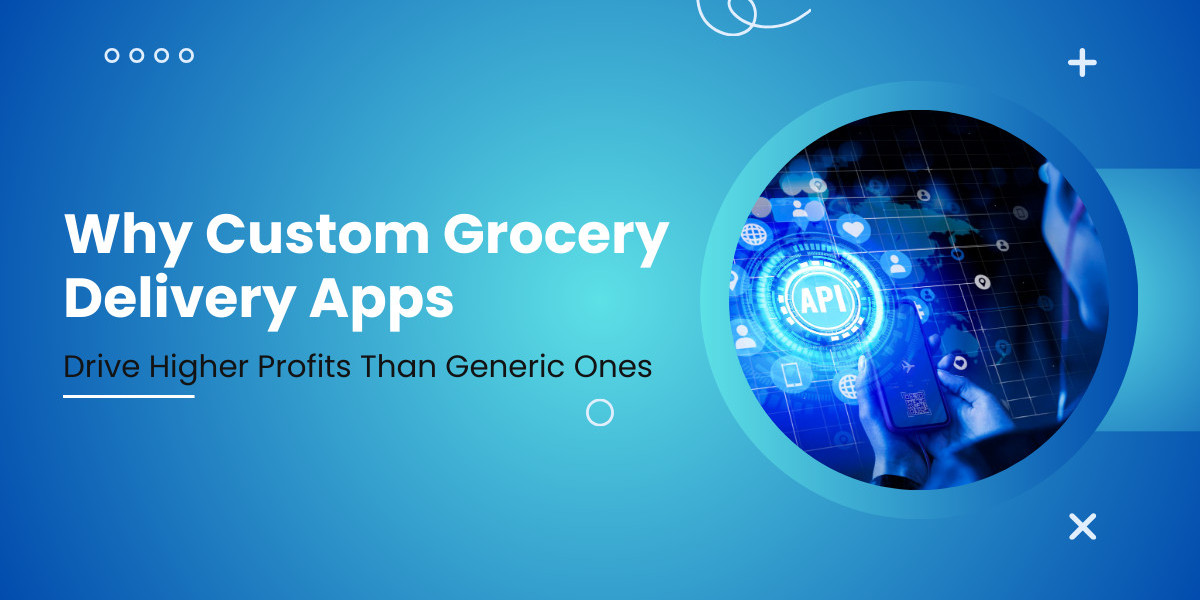 Why Custom Grocery Delivery Apps Drive Higher Profits Than Generic Ones